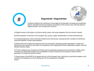 # Arguments / Argumentos A) Digital Inclusion of all citizens, and hence equity, justice, and social integration from the common interest. B) Democratization of services in the European area, giving a higher representation of social mainstreaming. C) Increased legitimacy of the Community institutions and democracy, empowering them socially and distribution using free software in public administrations. D) Reduce the risk of capture and pressure from big monopolies, generating greater participation, mobility and dynamism of the market from the action of entrepreneurs and cooperatives formed collaborative projects, and even between Member States. E) The free software and universal connectivity ensures participatory experiences and shared by multiple actors, incentives and diversified models from a constellation of actors enriched by the diversity of visions and the generation of a large and dynamic market. F) Equal access to the AAPP for all people who are in the European area, reducing any asymmetry between union members and enabling a common starting point for the development of digitalis. buscar Creating conditions and incentives to encourage the incorporation of people and jurisdictions behind, strengthening the link between all members of the common area. Winning rights for digital inclusion is an overriding aim of the EU. www.neocivis,es 