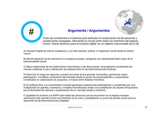 # Arguments / Argumentos A) Inclusión Digital de toda la ciudadanía, y con ello equidad, justicia, e integración social desde el interés común. B) Democratización de los servicios en el espacio europeo, otorgando una representatividad mayor de la transversalidad social. C) Mayor legitimidad de las Instituciones Comunitarias y las democracias, empoderando socialmente las mismas mediante el uso y distribución de software libre en las Administraciones Públicas. D) Disminuir el riesgo de capturas y presión por parte de los grandes monopolios, generando mayor participación, movilidad y dinamismo del mercado desde la acción de emprendedores y cooperativas constituidas en colaboración de proyectos, e incluso entre Estados miembros. E) El software libre y la conectividad universal garantizan experiencias participativas y compartidas por una multiplicidad de agentes, incentivos y modelos diversificados desde una constelación de actores enriquecidos por la diversidad de visiones y la generación de un mercado amplio y dinámico. F) Igualdad de accesos a la AAPP para todas las personas que se encuentran en el espacio europeo, reduciendo toda asimetría entre los miembros de la unión y posibilitando un punto de partida común para el desarrollo de las Administraciones Digitales. Crear las condiciones e incentivos para estimular la incorporación de las personas y jurisdicciones rezagadas, reforzando el vínculo entre todos los miembros del espacio común. Ganar derechos para la inclusión digital, es un objetivo irrenunciable de la UE. www.neocivis,es 