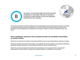 B Queremos ser capaces de contribuir a las políticas públicas que se vayan desarrollando, aplicado y revisado.  Queremos participar activamente en el diseño y la prestación de servicios públicos con amplias posibilidades de aportar nuestras opiniones y con las decisiones cada vez más en nuestras manos.  Queremos que todo el espectro de la información del gobierno de un proyecto de ley a los datos del presupuesto a ser fácil para los ciudadanos a acceder, entender, la reutilización y la remezcla.  Como ciudadanos, queremos visión completa de todas las actividades emprendidas en nuestro nombre.  We want to be actively involved in designing and providing public services with extensive scope to contribute our views and with more and more decisions in our hands. We want the whole spectrum of government information from draft legislation to budget data to be easy for citizens to access, understand, reuse, and remix. As citizens, we want full insight into all the activities undertaken on our behalf. We want to be able to contribute to public policies as they are developed, implemented, and reviewed. www.neocivis,es 