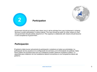 2 government should pro-actively seek citizen input in all its activities from user involvement in shaping services to public participation in policy-making. This input should be public for other citizens to view and government should publicly respond to it. The capacity to collaborate with citizens should become a core competence of government. Participation Participación El gobierno debe buscar activamente la participación ciudadana en todas sus actividades. La participación de los usuarios en la configuración de servicios y en la formulación de políticas. Debe hacer público los procesos para que sus ciudadanos puedan observar al gobierno público. La capacidad para colaborar con los ciudadanos debería convertirse en una competencia básica del gobierno. www.neocivis,es 