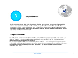 3 Las instituciones públicas deberían tratar de actuar como plataformas para la creación de valor público. Los datos del gobierno y los servicios públicos den estar disponibles de manera que los ciudadanos pueden fácilmente construir, distribuir y tomar decisiones.  Los organismos públicos deberían permitir a todos los ciudadanos a resolver sus problemas por sí mismos en la medida posible,, proporcionando herramientas, conocimientos y recursos. Asimismo, deben tratar a los ciudadanos como dueños de sus propios datos personales y les permita vigilar y controlar cómo se comparten estos datos. Empowerment Public institutions should seek to act as platforms for public value creation. In particular, government data and government services should be made available in ways that others can easily build on. Public organisations should enable all citizens to solve their problems for themselves by providing tools, skills and resources. They should also treat citizens as owners of their own personal data and enable them to monitor and control how these data are shared.  Empoderamiento www.neocivis,es 