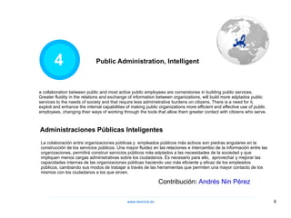 4 La colaboración entre organizaciones públicas y  empleados públicos más activos son piedras angulares en la construcción de los servicios públicos. Una mayor fluidez en las relaciones e intercambio de la información entre las organizaciones, permitirá construir servicios públicos más adptados a las necesidades de la sociedad y que impliquen menos cargas administrativas sobre los ciudadanos. Es necesario para ello,  aprovechar y mejorar las capacidades internas de las organizaciones públicas haciendo uso más eficiente y eficaz de los empleados públicos, cambiando sus modos de trabajar a través de las herramientas que permiten una mayor contacto de los mismos con los ciudadanos a los que sirven. a collaboration between public and most active public employees are cornerstones in building public services. Greater fluidity in the relations and exchange of information between organizations, will build more adptados public services to the needs of society and that require less administrative burdens on citizens. There is a need for it, exploit and enhance the internal capabilities of making public organizations more efficient and effective use of public employees, changing their ways of working through the tools that allow them greater contact with citizens who serve. Public Administration, Intelligent Administraciones Públicas Inteligentes Contribución:  Andrés Nin Pérez www.neocivis,es 