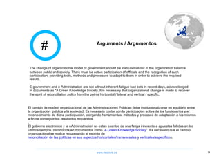 El cambio de modelo organizacional de las Administraciones Públicas debe institucionalizarse en equilibrio entre la organización  pública y la sociedad. Es necesario contar con la participación activa de los funcionarios y el reconocimiento de dicha participación, otorgando herramientas, métodos y procesos de adaptación a los mismos a fin de conseguir los resultados requeridos. . El gobierno electrónico y la eAdministración no están exentos de una fatiga inherente a apuestas fallidas en los últimos tiempos, reconocida en documentos como “ A Green Knowledge Society ”. Es necesario que el cambio organizacional se realice recuperando el espíritu de  reconciliación de las políticas en sus aspectos horizontales/transversales y verticales/específico s. The change of organizational model of government should be institutionalized in the organization balance between public and society. There must be active participation of officials and the recognition of such participation, providing tools, methods and processes to adapt to them in order to achieve the required results. . E-government and e-Administration are not without inherent fatigue bad bets in recent days, acknowledged in documents as "A Green Knowledge Society. It is necessary that organizational change is made to recover the spirit of reconciliation policy from the points horizontal / lateral and vertical / specific. # Arguments / Argumentos www.neocivis,es 