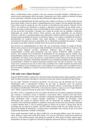 idéia, o conhecimento sobre o produto e não mais somente um produto fechado e finalizado que se
mostra avesso a participação efetiva do usuário. Juntamente com a idéia, também se distribui a licença
de uso, derivação e alteração; já que esta dará embasamento legal ao processo.
Este tipo de compartilhamento de idéias permite maior rapidez ao processo, ao mesmo tempo em que
busca maior fluidez, frescor às idéias e compartilhamento com o usuário. Ou seja, quando uma idéia se
torna coletiva logo no começo de sua vida, ela pode ser discutida por mais pessoas. Segundo Troxler
(2011), esta abertura traz benefícios ao projeto se apostarmos na premissa de que quanto maior o
número de mentes colaborando, maior a possibilidade de boas soluções aos problemas; visto que cada
um dos envolvidos irá perceber e interagir com o objeto de acordo com sua realidade e referências
objetivando um acordo final coletivo. Neste processo, que busca quantidade em um primeiro
momento, a internet e a tecnologia digital vem colaborando e abrindo caminhos por possuir o poder de
alcançar grande quantidade de pessoas em diferentes lugares. Com relação a qualidade dos produtos,
procedimentos de curadoria também vêem sendo pensados e realizados, visto que se tornam
extremamente relevantes para que a quantidade não se sobreponha à qualidade dos projetos. A figura
do curador ou do editor continua existindo através de um processo diferenciado.
Este processo de compartilhamento de idéias não vem acontecendo somente no campo do design.
Muitos outros campos já vêem há algum tempo trabalhando com práticas colaborativas. Cada um a sua
maneira porém seguindo conceitos semelhantes. Empresas vêem se abrindo ao usuário,
compartilhando e criando ações diretamente com seus clientes (TAPSCOT, 2006), escritores e
músicos vêem criando novos mecanismos de distribuição de seus produtos, pessoas isoladas vêem
desequilibrando relações políticas no mundo. Existe um pensamento global e uma vontade local de
compartilhar. No entanto, como este processo é inegavelmente recente estamos em tempo de repensar
formas de projeto, produção e distribuição satisfatórios que contemplem qualidade de produto, direitos
de propriedade e modelos de negócio diretamente pensados para este tipo de processo. Este artigo,
assim como a pesquisa em que ele se insere, busca contribuir com o objeto enquanto ele ainda possui
poder de mudança, já que acreditamos que a universidade deva se conectar com a sociedade no fervor
dos movimentos, ajudando-a a construir suas bases teóricas e se beneficiando de discussões recentes e
atualizadas.

2 De onde vem o Open Design?
Segundo MEYER (2003), a história não oficial da criação de produtos possui alguns episódios onde se
pode reconhecer princípios ideológicos e estruturais do que hoje estamos chamando de Open Design.
Em seu artigo “Episodes of Collective Invention”, cita três casos que são definidos por ele como
fundamentais para o entendimento histórico do que hoje se apresenta como um processo
compartilhado ou, em suas palavras, um processo de invenção coletiva: os alto-fornos do distrito de
Cleveland na Grã-Bretanha (1850-1870), a discussão dos motores a vapor no Lean’s Engine Repórter
(1811-1904) e o desenvolvimento do open source software (por volta de 1980).
De 1850 a 1870 as companhias de ferro do nordeste do distrito de Cleveland na Inglaterra permitiram
que visitantes e consultores vissem os desenhos e escrevessem sobre a maneira como seus fornos
feitos a partir de minério de ferro eram utilizados. Conhecidos pesquisadores desta época publicaram
então informações sobre o projeto, tamanho, temperatura e conteúdo dos alto-fornos. Estas
informações não vieram de pesquisa formal, mas de observação da produção. Publicações e
consultores bem-informados ajudaram a estabelecer um projeto de alto-forno mais eficiente, alterando
o próprio desenho deles. E isto foi possível graças ao motivo de na época o design deste tipo de
tecnologia não ser passível de patente. ALLEN (1984) concluiu então em seus estudos que com o
processo de partilha de informação, a empresa obteve informações mais valiosas do que se tivessem
simplesmente patenteado e fechado a informação.
Outro estudo importante citado por Meyer (2003) foi o da discussão pública acerca dos motores a
vapor. Motores a vapor vêem sendo feitos desde 1712, mas em 1769 houve o processo de patente de
um novo e mais eficiente projeto. Esta patente foi mantida até 1800, apesar de alguns ataques legais.
Proprietários de minas na região de Cornwall da Inglaterra utilizavam motores a vapor para bombear



                                                  2
 