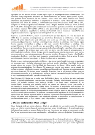 água para fora das minas e às vezes usavam cópias ilegais do projeto patenteado e acima referido. Eles
usavam a licença ilegalmente porque ela era extremamente cara. No entanto, depois que ela expirou,
eles puderam fazer mudanças em seu desenho. Houve então um debate explícito nas formas
alternativas de propriedade intelectual na engenharia de motores a vapor e houve poucas patentes
registradas nesta época. No entanto, é comprovado que houve uma discussão aberta sobre o tema,
comprovada através das publicações chamadas Leans`s Engine Reporter através do editor Jel Lean
(MEYER, 2003). Estas publicações comparavam tecnicamente a operação dos sistemas de engenharia
de motores. Segundo NUVOLARI (2001) há uma possibilidade de indicar uma relação entre a
substancial melhora da engenharia de motores em Cornwall com as inovações e descobertas dos
engenheiros de motores a vapor publicadas neste período por este editor.
Fechando o contexto histórico, Meyer o desenvolvimento do Open Source por volta da década de
1980. Este é o exemplo contemporâneo que possibilitou diretamente a existência do termo Open
Design. O termo Open Source está intrincado com a área de softwares. Se antes, os softwares
continham códigos legíveis e mutáveis somente por seus criadores e detentores, o movimento Open
Source decidiu compartilhar o código e não mais somente disponibilizar a interface. Este
compartilhamento é útil na medida em que possibilita melhorias continuas através de vários
programadores. Ou seja, os usuários dos programas podem fazer alterações específicas neles. Algumas
regras e instruções dos projetos open source são: servidores web são locais de armazenamento e
distribuição de tecnologia, existem licenças autorais específicas na maioria dos projetos open source,
os programadores mais relevantes possuem ferramentas similares de desenvolvimento e habilidades,
moderadores decidem e controlam quais mudanças permanecerão no código fonte e, acima de tudo,
experimentação é sempre bem-vinda e os desenvolvedores não as restringem.
Dentre os casos históricos apresentados, o último é o que possui maior ligação com nossa pesquisa por
ser contemporâneo e trabalhar diretamente num meio de grande velocidade e facilidade de reunir
grande número de pessoas. Esta facilidade de disseminação de dados e idéias auxilia muito no
processo de consolidação do Open Design. No entanto, no caso do open source, em se tratando de
softwares estamos trabalhando somente com códigos e códigos são mais fáceis de serem transportados
por serem imateriais. No design, temos o desenho do projeto (que se inicia como código, mas em
algum momento precisa se tornar imagem), a produção material e a sua distribuição. Isto complexifica
o processo de descentralização, mas não o torna inviável.
Paul Atkinson (2011) cita que na maior parte da história o design e a produção têm sido realizadas
através de trabalhos individuais com processos verticais e fechados principalmente porque o design
sempre foi pensado enquanto uma produção seriada e em larga escala, impossível de ser
compartilhada, produzida pelo próprio usuário ou mesmo em pequena escala, acarretando a
necessidade da grande fábrica e do criador único. No entanto, as tecnologias mais recentes de
comunicação e fabricação (como as 3D Printings e a internet) vêem botando em cheque este processo
e o próprio conceito de design enquanto produção seriada de peças idênticas. Ou seja, a tecnologia
atual de comunicação e manufatura de produtos vem aproximando o processo de design do modelo de
open source por realocar algumas etapas do processo e por tornar sua linguagem mais próxima do
código em grande parte do processo. Estas alterações implicam na rediscussão de conceitos como a
customização em massa, o “do it yourself” (faça você mesmo) e a originalidade.

3 O que é exatamente o Open Design?
Open Design é ainda um termo nebuloso e difícil de ser definido por ser muito recente. No entanto,
como seu próprio conceito busca, é um termo que vem sendo formado através da colaboração entre
indivíduos interessados no assunto. Pode-se dizer que é um termo que ainda se encontra em versão
beta1 e que se construirá através de sua discussão e utilização em processos de design. No entanto, por


1
  Em alusão ao termo “versão beta” utilizado principalmente por desenvolvedores de softwares e aplicativos para
internet. A versão beta é uma versão que ainda se encontra em fase de desenvolvimento e testes. O lançamento
de um produto em versão beta busca a opinião do usuário sobre aquele produto, busca que o usuário experimente



                                                       3
 