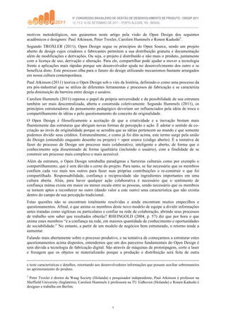 motivos metodológicos, nos guiaremos neste artigo pela visão de Open Design dos seguintes
acadêmicos e designers: Paul Atkinson, Peter Troxler, Carolien Hummels e Ronen Kadushi2.
Segundo TROXLER (2011), Open Design segue os princípios do Open Source, sendo um projeto
aberto de design cujos criadores e fabricantes permitem a sua distribuição gratuita e documentação
além de modificações e derivações. Ou seja, o projeto é distribuído e não mais o produto, juntamente
com a licença de uso, derivação e alteração. Para ele, compartilhar pode ajudar a mover a tecnologia
frente a aplicações mais rápidas porque um desenvolvedor ajuda no desenvolvimento dos outro e se
beneficia disto. Este processo olha para o futuro do design utilizando mecanismos bastante arraigados
em nossa cultura contemporânea.
Paul Atkinson (2011) teoriza o Open Design sob o viés da história, definindo-o como uma processo da
era pós-industrial que se utiliza de diferentes ferramentas e processos de fabricação e se caracteriza
pela diminuição da barreira entre design e usuário.
Carolien Hummels (2011) repensa o papel da própria universidade e da possibilidade de sua estrutura
também ser mais descentralizada, aberta e construída coletivamente. Segundo Hummels (2011), os
princípios estruturadores do pensamento pedagógico deveriam ser influenciados pela idéia de troca e
compartilhamento de idéias e pelo questionamento do conceito de originalidade.
O Open Design é filosoficamente a aceitação de que a criatividade e a inovação brotam mais
fluentemente das estruturas que abrigam novas formas de percepção e ação. É adotar o sentido de co-
criação ao invés de originalidade porque se acredita que as idéias pertencem ao mundo e que somente
podemos dividir seus créditos. Estruturalmente, e como já foi dito acima, este termo surge pela união
do Design (entendido enquanto desenho ou projeto) + open source (código aberto). É a tentativa de
fazer do processo de Design um processo mais colaborativo, inteligente e aberto, de forma que o
conhecimento seja disseminado de forma igualitária (incluindo o usuário), com a finalidade de se
construir um processo mais complexo e mais acessível.
Além da estrutura, o Open Design retrabalha paradigmas e barreiras culturais como por exemplo o
compartilhamento, que é sem dúvida o cerne do projeto. Para tanto, se faz necessário que os membros
confiem cada vez mais nos outros para fazer suas próprias contribuições e re-construir o que foi
compartilhado. Responsabilidade, confiança e reciprocidade são ingredientes importantes em uma
cultura aberta. Aliás, para haver qualquer ação colaborativa é necessário que o sentimento de
confiança mútua exista em maior ou menor escala entre as pessoas, sendo necessário que os membros
se tornem aptos a reconhecer no outro (dando valor a este outro) uma característica que não existia
dentro do campo de sua percepção tradicional.
Estas questões não se encontram totalmente resolvidas e ainda encontram muitos empecilhos e
questionamentos. Afinal, o que anima os membros deste novo modelo de equipe a dividir informações
antes tratadas como sigilosas ou particulares e confiar na rede de colaboração, abrindo seus processos
de trabalho sem saber que resultados obterão? RHEINGOLD (2004, p. 57) diz que por hora o que
anima estes membros “é a confiança na rede, em maiores quantidade de conhecimento e oportunidades
de sociabilidade.” No entanto, a partir de um modelo de negócios bem estruturado, o retorno tende a
aumentar.
Falando mais abertamente sobre o processo produtivo, e na tentativa de começarmos a estruturar estes
questionamentos acima dispostos, entendemos que um dos parceiros fundamentais do Open Design é
sem dúvida a tecnologia de fabricação digital. São através de máquinas de prototipagem, corte a laser
e fresagem que os objetos se materializarão porque a produção e distribuição será feita de outra


e teste características e detalhes, retornando aos desenvolvedores informações que possam auxiliar sobremaneira
no aprimoramento do produto.
2
 Peter Troxler é diretor da Waag Society (Holanda) e pesquisador independente, Paul Atkinson é professor na
Sheffield University (Inglaterra), Carolien Hummels é professora na TU Eidhoven (Holanda) e Ronen Kadushi é
designer e trabalha em Berlim.




                                                       4
 