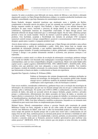 maneira. Se antes os produtos eram fabricado em massa, dentro de fábricas e sem direito a alteração
alguma pelo usuário; no Open Design distribuiremos códigos e os usuários produzirão localmente seus
produtos, consolidando o que hoje chamamos de customização em massa.
Ronen Kadushi, designer industrial israelense que atualmente mora e trabalha em Berlim,
complementa a discussão através da prática, já que ele comanda um escritório3 que utiliza o Open
Design enquanto modelo de negócio. Para Kadushi, o Open Design é um método baseado nos
princípios do open source, inserindo o processo de design dentro de um movimento social e
colaborativo, legitimando maneiras de compartilhar criatividade. O Open Design possui uma
dimensão diferente do design tradicional que é a informação digital. Ela faz toda a diferença porque
permite a troca em escala mundial. Através da internet é possível publicar, distribuir e copiar os
produtos. Esta facilidade, acoplada a flexibilidade dos métodos de produção CNC (computer
numerical control) tornam o design compartilhável, acessível e economicamente viável tanto para o
designer, quanto para o usuário e o pequeno produtor local.
Através destes teóricos e designers podemos constatar que o Open Design está atrelado a uma cultura
de relacionamentos e quebra de centralidade e poder. Além disto, temos hoje no mundo uma
quantidade de informação ilimitada, o que também impossibilita o conhecimento complexo em
pequenos grupos fechados. O mundo contemporâneo é aberto, globalizado e colaborativo. Por lógica,
e porque o design é um produto diretamente atrelado à economia, este processo começou a ser
repensado.
Considerando o cenário atual e os efeitos da revolução da informação e tecnologia, podemos indagar
que o modo de trabalho vem buscando uma readequação à tecnologia disponível e ao modo de vida
contemporâneo, cada vez mais compartilhado e dirigido a experiências. Muito vem sendo falado sobre
capital social e capital cognitivo (GRANOVETTER, 1995; GROOTAERT e BASTELAER, 2010),
modelos estes que poderiam estar mais adequados a nossa realidade de trabalho. Tais modelos
privilegiam o modelo de trabalho estruturado via conhecimento. Diferentemente do termo informação,
que basicamente se baseia em dados; o conhecimento se baseia em experiência.
Segundo Don Tapscott e Anthony D. Williams (2006):
                            Embora as hierarquias não estejam desaparecendo, mudanças profundas na
                            natureza da tecnologia, da demografia e da economia global estão fazendo
                            emergir novos e poderosos modelos de produção baseados em comunidade,
                            colaboração e auto-organização, e não em hierarquia e controle.”
Estes novos modelos, considerados colaborativos, ganharam força com a revolução das tecnologias da
informação e da comunicação; que por sua vez fizeram emergir uma era em que o conhecimento tem
destaque sobre a informação. De acordo com COSTA (2000) o conhecimento, sendo vivência e não
acúmulo de dados, não pode ser acessado através de espaços fechados, grupos restritos e privados
porque o conhecimento, diferentemente dos dados acessados em banco de dados, se encontra em
lugares abertos e comunicáveis. Este fato faz com que os grupos de trabalho e as estruturas necessitem
se transdisciplinarizar, desafiando toda a organização hierárquica e criando sistemas de conhecimento
e poder (COSTA, 2000). Este fator influencia e modifica os processos, forçando-os a se tornarem mais
colaborativas para serem mais fortes ou simplesmente para existirem.
Michael Serres, filósofo contemporâneo criticou o governo francês pela construção da grande
Biblioteca Central em Paris, alegando se tratar de um velho sonho de estado imperial querendo
ostentar uma Biblioteca de Babel, onde todo o saber da humanidade poderia ser reunido. Para ele,
nosso tempo não permite tal façanha porque não se pode mais reunir todo o conhecimento em um
espaço fora da rede. Hoje, nenhuma pessoa ou estrutura pode pensar em dominar a totalidade do saber
e do fazer sozinho. “Nesse cenário de complexidade, é preciso, portanto, ao procurarmos estabelecer
vínculos e conexões ainda por se firmarem, promover modelos aproximativos para reafirmar uma
ordem possível.” (MORAES, 2010). É neste contexto que este projeto se torna relevante, na medida


3
    http://www.ronen-kadushin.com/index.asp



                                                   5
 
