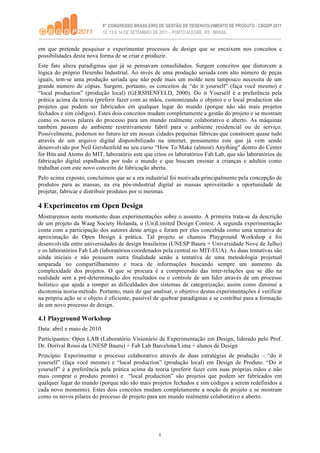em que pretende pesquisar e experimentar processos de design que se encaixem nos conceitos e
possibilidades desta nova forma de se criar e produzir.
Este fato altera paradigmas que já se pensavam consolidados. Surgem conceitos que distorcem a
lógica do próprio Desenho Industrial. Ao invés de uma produção seriada com alto número de peças
iguais, tem-se uma produção seriada que não pede mais um molde nem tampouco necessita de um
grande número de cópias. Surgem, portanto, os conceitos de “do it yourself” (faça você mesmo) e
“local production” (produção local) (GERSHENFELD, 2000). Do it Yourself é a preferência pela
prática acima da teoria (preferir fazer com as mãos, customizando o objeto) e o local production são
projetos que podem ser fabricados em qualquer lugar do mundo (porque não são mais projetos
fechados e sim códigos). Estes dois conceitos mudam completamente a gestão do projeto e se mostram
como os novos pilares do processo para um mundo realmente colaborativo e aberto. As máquinas
também passam do ambiente restritivamente fabril para o ambiente residencial ou de serviço.
Possivelmente, podemos no futuro ter em nossas cidades pequenas fábricas que constroem quase tudo
através de um arquivo digital disponibilizado na internet, pensamento este que já vem sendo
desenvolvido por Neil Gershenfeld no seu curso “How To Make (almost) Anything" dentro do Center
for Bits and Atoms do MIT, laboratório este que criou os laboratórios Fab Lab, que são laboratórios de
fabricação digital espalhados por todo o mundo e que buscam ensinar a crianças e adultos como
trabalhar com este novo conceito de fabricação aberta.
Pelo acima exposto, concluímos que se a era industrial foi motivada principalmente pela concepção de
produtos para as massas, na era pós-industrial digital as massas aproveitarão a oportunidade de
projetar, fabricar e distribuir produtos por si mesmas.

4 Experimentos em Open Design
Mostraremos neste momento duas experimentações sobre o assunto. A primeira trata-se da descrição
de um projeto da Waag Society Holanda, o (Un)Limited Design Contest. A segunda experimentação
conta com a participação dos autores deste artigo e foram por eles concebida como uma tentativa de
aproximação do Open Design à prática. Tal projeto se chamou Playground Workshop e foi
desenvolvida entre universidades de design brasileiras (UNESP Bauru + Universidade Nove de Julho)
e os laboratórios Fab Lab (laboratórios coordenados pela central no MIT-EUA). As duas tentativas são
ainda iniciais e não possuem outra finalidade senão a tentativa de uma metodologia projetual
amparada no compartilhamento e troca de informações buscando sempre um aumento da
complexidade dos projetos. O que se procura é a compreensão das inter-relações que se dão na
realidade sem a pré-determinação dos resultados ou o controle de um líder através de um processo
holístico que ajude a romper as dificuldades dos sistemas de categorização, assim como diminui a
dicotomia teoria-método. Portanto, mais do que analisar, o objetivo destas experimentações é verificar
na própria ação se o objeto é eficiente, passível de quebrar paradigmas e se contribui para a formação
de um novo processo de design.

4.1 Playground Workshop
Data: abril e maio de 2010
Participantes: Open LAB (Laboratório Visionário de Experimentação em Design, liderado pelo Prof.
Dr. Dorival Rossi da UNESP Bauru) + Fab Lab Barcelona/Lima + alunos de Design
Princípio: Experimentar o processo colaborativo através de duas estratégias de produção – “do it
yourself” (faça você mesmo) e “local production” (produção local) em Design de Produto. “Do it
yourself” é a preferência pela prática acima da teoria (preferir fazer com suas próprias mãos e não
mais comprar o produto pronto) e “local production” são projetos que podem ser fabricados em
qualquer lugar do mundo (porque não são mais projetos fechados e sim códigos a serem redefinidos a
cada novo momento). Estes dois conceitos mudam completamente a noção de projeto e se mostram
como os novos pilares do processo de projeto para um mundo realmente colaborativo e aberto.




                                                  6
 