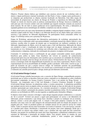 Objetivo: Projetar objetos lúdicos que trabalhem com encaixes através de um workshop onde os
alunos e alguns professores estariam localizados em São Paulo e Lima, e alguns outros professores e
as máquinas que produziriam os objetos estariam localizado em Barcelona. Esta idéia surgiu da
necessidade de proporcionar aos alunos de Design de Produto a experiência da fabricação digital.
Sempre no intuito de situá-los junto às práticas contemporâneas de Design, buscou-se trabalhar em
rede para que eles tivessem contato com esta realidade que naquele momento somente era acessível
desta maneira. De um lado os alunos ganhavam novas experimentações. Do outro, o laboratório já
equipado ganharia novas metodologias de trabalho e ampliaria sua rede de contatos.
A idéia inicial seria a de usar como ferramenta de trabalho a máquina digital cortadora a laser, e como
material o papel cartão de 3mm. O objeto a ser fabricado deveria ser um objeto lúdico que contivesse
encaixes e que pudesse ser fabricado digitalmente. Os participantes foram conectados online via
skype. O workshop contou com a presença de 40 pessoas.
Etapas do Workshop: apresentação dos laboratórios participantes do workshop, apresentação das
máquinas e breve explicação sobre suas potencialidades, construção manual dos objetos lúdicos e com
encaixes, escolha entre os grupos do projeto que se encontravam em melhores condições de ser
fabricado, digitalização do objeto, envio do arquivo para o Fab Lab Barcelona, fabricação do objeto
em cortadora a laser e visualização de todos em tempo real via skype, montagem do objeto com
transmissão ao vivo, fechamento do workshop com reflexões sobre a importância de se compartilhar
conhecimentos e máquinas, indicação de continuação dos projetos via página web do grupo.
Conclusão: O workshop trouxe a confirmação de que grupos conectados podem trazer grandes
benefícios para ambos os lados. Estes benefícios são visíveis no aumento do conhecimento
educacional (pela troca de informações entre membros que se encontram em realidades tão distintas),
visualização da situação atual do design em diversos países, fortalecimentos dos laços entre regiões,
acesso a tecnologia ainda não disponibilizada localmente (no caso deste experimento, Brasil e Lima),
experimentação de novas possibilidades de trabalho, gestão e produção. Além disto, conclui-se que a
partir do momento em que o projeto torna-se código, ele realmente aumenta sua possibilidades
geográficas de produção (local production) e nos mostra que a customização em massa (do it yourself)
é realmente um caminho possível para o design; desde que devidamente estruturado.

4.2 (Un)Limited Design Contest
(Un)Limited Design trabalha basicamente com o conceito de Open Design, compartilhando projetos,
permitindo que se utilize os desenhos feitos por outros, copiando-os ou adaptando-os sobre condições
previamente estipuladas via licença Creative Commons. Este é um projeto da Waag Society e
Premsela em cooperação com o Fab Lab Holanda e Creative Commons Holanda. O projeto
(Un)Limited Design funciona via plataforma online e eventos presenciais. A plataforma possibilita
que qualquer pessoa insira na página online um projeto de design ou faça um derivado de um projeto
existente apresentado por outras pessoas. Já o encontro presencial é o próprio (Un)Limited Design
Contest, uma exibição e premiação dos projetos inseridos na plataforma online. Ele foi realizado pela
primeira vez na Holanda em 2009 e no ano seguinte se espalhou pela Alemanha e Bélgica.
O objetivo maior deste concurso é divulgar o open design enquanto projeto colaborativo e o conceito
do ‘do it yourself’. Existem seis passos a seguir para participação: ter acesso a um laboratório de
fabricação, pensar exatamente o que deseja fazer, desenhar o projeto ou readequar um já existente,
fabricar, montar e enviar pela página web. A votação é feita pelos próprios visitantes do site. Os
desenhos com mais votos em cada categoria são automaticamente parte da seleção dos projetos a ser
julgado pelo júri. Todos os produtos podem ser vendidos através de um canal de serviço de vendas
online. Todos os projetos devem estar licenciados via Creative Commons. Com esta licença, concede-
se o produto para cópias, distribuição e transmissão do projeto, bem como adaptação; desde que o
nome do autor ou autores seja sempre citado e que o produto não seja usado pra fins comerciais.
Portanto, este projeto foi escolhido por reunir dois itens importantes: a plataforma colaborativa e uma
estrutura de fabricação e premiação do próprio objeto. Este projeto, dentre os estudos de caso
selecionados, é o menos conhecido mundialmente, porém é mais completo por trabalhar




                                                   7
 