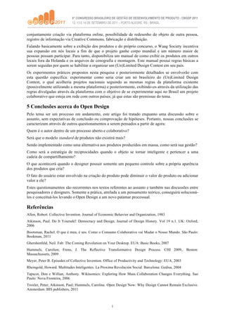conjuntamente criação via plataforma online, possibilidade de redesenho do objeto de outra pessoa,
registro de informação via Creative Commons, fabricação e distribuição.
Falando basicamente sobre a exibição dos produtos e do próprio concurso, o Waag Society incentiva
sua expansão em nós locais a fim de que o projeto ganhe corpo mundial e um número maior de
pessoas possam participar. Para tanto, disponibiliza um manual de como exibir os produtos em outros
locais fora da Holanda e os arquivos de cenografia e montagem. Este manual possui regras básicas a
serem seguidas por quem se habilitar a organizar um (Un)Limited Design Contest em seu país.
Os experimentos práticos propostos nesta pesquisa e posteriormente detalhados se envolverão com
esta questão especifica: experimentar como seria criar um nó brasileiro do (Un)Limited Design
Contest, o qual acolheria projetos nacionais seguindo as mesmas regras da plataforma existente
(possivelmente utilizando a mesma plataforma) e posteriormente, exibindo-os através da utilização das
regras divulgadas através da plataforma com o objetivo de se experimentar aqui no Brasil um projeto
colaborativo que esteja em rede com outros países; já que estas são premissas do tema.

5 Conclusões acerca do Open Design
Pelo tema ser um processo em andamento, este artigo foi tratado enquanto uma discussão sobre o
assunto, sem expectativas de conclusão ou comprovação de hipóteses. Portanto, nossas conclusões se
caracterizam através de outros questionamentos a serem pensados a partir de agora:
Quem é o autor dentro de um processo aberto e colaborativo?
Será que o modelo standard de produtos não existirá mais?
Sendo implementado como uma alternativa aos produtos produzidos em massa, como será sua gestão?
Como será a estratégia de reciprocidades quando o objeto se tornar inteligente e pertencer a uma
cadeia de compartilhamento?
O que acontecerá quando o designer possuir somente um pequeno controle sobre a própria aparência
dos produtos que cria?
O fato do usuário estar envolvido na criação do produto pode diminuir o valor do produto ou adicionar
valor a ele?
Estes questionamentos são recorrentes nos textos referentes ao assunto e também nas discussões entre
pesquisadores e designers. Somente a prática, atrelada a um pensamento teórico, conseguirá solucioná-
los e conceituá-los levando o Open Design a um novo patamar processual.

Referências
Allen, Robert. Collective Invention. Journal of Economic Behavior and Organization, 1983
Atkinson, Paul. Do It Yoursekf: Democracy and Design. Journal of Design History. Vol 19 n.1. UK: Oxford,
2006
Bootsman, Rachel. O que é meu, é seu. Como o Consumo Colaborativo vai Mudar o Nosso Mundo. São Paulo:
Bookman, 2011
Ghershenfeld, Neil. Fab: The Coming Revolution on Your Desktop. EUA: Basic Books, 2007
Hummels, Carolien; Frens, J. The Reflective Transformative Design Process. CHI 2009,. Boston:
Massachussets, 2009
Meyer, Peter B. Episodes of Collective Invention. Office of Productivity and Technology: EUA, 2003
Rheingold, Howard. Multitudes Inteligentes: La Proxima Revolución Social. Barcelona: Gedisa, 2004
Tapscot, Don e Willian, Anthony. Wikinomics: Exploring How Mass Collaboration Changes Everything. Sao
Paulo: Nova Fronteira, 2006
Troxler, Peter; Atkinson, Paul; Hummels, Caroline. Open Design Now: Why Design Cannot Remain Exclusive.
Amsterdam: BIS publishers, 2011



                                                      8
 