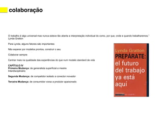 colaboração 
O trabalho é algo universal mas nunca esteve tão aberta a interpretação individual do como, por que, onde e quando trabalharemos.” 
Lynda Gratton 
! 
Para Lynda, alguns fatores são importantes: 
! 
Não esperar por modelos prontos, construir o seu 
! 
Colaborar sempre 
! 
Centrar mais na qualidade das experiências do que num modelo standard de vida 
! 
CAPÍTULO IV 
Primeira Mudança: de generalista superficial a mestre 
Interdisciplinário 
! 
Segunda Mudança: de competidor isolado a conector inovador 
! 
Terceira Mudança: de consumidor voraz a produtor apaixonado 
! 
 