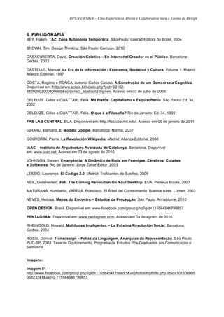 OPEN DESIGN – Uma Experiência Aberta e Colaborativa para o Ensino de Design



6. BIBLIOGRAFIA
BEY, Hakim. TAZ: Zona Autônoma Temporária. São Paulo: Conrad Editora do Brasil, 2004

BROWN, Tim. Design Thinking. São Paulo: Campus, 2010

CASACUBERTA, David. Creación Coletiva – En Internet el Creador es el Público. Barcelona:
Gedisa, 2003

CASTELLS, Manuel. La Era de la Información - Economía, Sociedad y Cultura. Volume 1. Madrid:
Alianza Editorial, 1997

COSTA, Rogério e RONCA, Antonio Carlos Caruso. A Construção de um Democracia Cognitiva.
Disponível em: http://www.scielo.br/scielo.php?pid=S0102-
88392002000400005&script=sci_abstract&tlng=en. Acesso em 03 de julho de 2009

DELEUZE, Gilles e GUATTARI, Félix. Mil Platôs: Capitalismo e Esquizofrenia. São Paulo: Ed. 34,
2002

DELEUZE, Gilles e GUATTARI. Félix. O que é a Filosofia? Rio de Janeiro: Ed. 34, 1992

FAB LAB CENTRAL. EUA. Disponível em: http://fab.cba.mit.edu/. Acesso em 05 de janeiro de 2011

GIRARD, Bernard. El Modelo Google. Barcelona: Norma, 2007

GOURDAIN, Pierre. La Revolución Wikipedia. Madrid: Alianza Editorial, 2008

IAAC – Instituto de Arquitectura Avanzada de Catalunya. Barcelona. Disponível
em: www.iaac.net. Acesso em 03 de agosto de 2010.

JOHNSON, Steven. Emergência: A Dinâmica de Rede em Formigas, Cérebros, Cidades
e Softwares. Rio de Janeiro: Jorge Zahar Editor, 2003

LESSIG, Lawrence. El Codigo 2.0. Madrid: Traficantes de Sueños, 2009

NEIL, Gershenfeld. Fab. The Coming Revolution On Your Desktop. EUA: Perseus Books, 2007

MATURANA, Humberto; VARELA, Francisco. El Árbol del Conocimiento. Buenos Aires: Lúmen, 2003

NEVES, Heloisa. Mapas do Encontro – Estudos da Percepção. São Paulo: Annablume, 2010

OPEN DESIGN. Brasil. Disponível em: www.facebook.com/group.php?gid=115584541799853

PENTAGRAM. Disponível em: www.pentagram.com. Acesso em 03 de agosto de 2010

RHEINGOLD, Howard. Multitudes Inteligentes – La Próxima Revolución Social. Barcelona:
Gedisa, 2004

ROSSI, Dorival. Transdesign – Folias da Linguagem, Anarquias da Representação. São Paulo:
PUC-SP, 2003. Tese de Doutoramento, Programa de Estudos Pós-Graduados em Comunicação e
Semiótica


Imagens:

Imagem 01
http://www.facebook.com/group.php?gid=115584541799853&v=photos#!/photo.php?fbid=101500995
06823241&set=o.115584541799853
 
