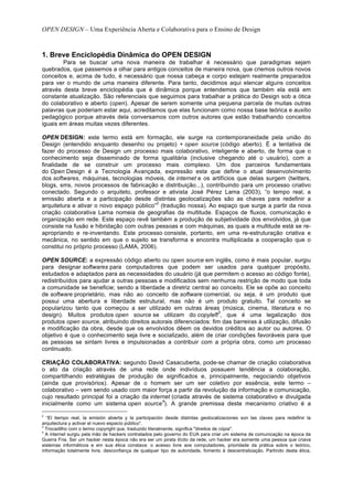OPEN DESIGN – Uma Experiência Aberta e Colaborativa para o Ensino de Design



1. Breve Enciclopédia Dinâmica do OPEN DESIGN
        Para se buscar uma nova maneira de trabalhar é necessário que paradigmas sejam
quebrados, que passemos a olhar para antigos conceitos de maneira nova, que criemos outros novos
conceitos e, acima de tudo, é necessário que nossa cabeça e corpo estejam realmente preparados
para ver o mundo de uma maneira diferente. Para tanto, decidimos aqui elencar alguns conceitos
através desta breve enciclopédia que é dinâmica porque entendemos que também ela está em
constante atualização. São referenciais que seguimos para trabalhar a prática do Design sob a ótica
do colaborativo e aberto (open). Apesar de serem somente uma pequena parcela de muitas outras
palavras que poderiam estar aqui, acreditamos que elas funcionam como nossa base teórica e auxilio
pedagógico porque através dela conversamos com outros autores que estão trabalhando conceitos
iguais em áreas muitas vezes diferentes.

OPEN DESIGN: este termo está em formação, ele surge na contemporaneidade pela união do
Design (entendido enquanto desenho ou projeto) + open source (código aberto). É a tentativa de
fazer do processo de Design um processo mais colaborativo, inteligente e aberto, de forma que o
conhecimento seja disseminado de forma igualitária (inclusive chegando até o usuário), com a
finalidade de se construir um processo mais complexo. Um dos parceiros fundamentais
do Open Design é a Tecnologia Avançada, expressão esta que define o atual desenvolvimento
dos softwares, máquinas, tecnologias móveis, de internet e os artifícios que delas surgem (twitters,
blogs, sms, novos processos de fabricação e distribuição...), contribuindo para um processo criativo
conectado. Segundo o arquiteto, professor e ativista José Pérez Lama (2003), “o tempo real, a
emissão aberta e a participação desde distintas geolocalizações são as chaves para redefinir a
                                           2
arquitetura e ativar o novo espaço público” (tradução nossa). Ao espaço que surge a partir da nova
criação colaborativa Lama nomeia de geografias da multitude. Espaços de fluxos, comunicação e
organização em rede. Este espaço revê também a produção de subjetividade dos envolvidos, já que
consiste na fusão e hibridação com outras pessoas e com máquinas, as quais a multitude está se re-
apropriando e re-inventando. Este processo consiste, portanto, em uma re-estruturação criativa e
mecânica, no sentido em que o sujeito se transforma e encontra multiplicada a cooperação que o
constitui no próprio processo (LAMA, 2006).

OPEN SOURCE: a expressão código aberto ou open source em inglês, como é mais popular, surgiu
para designar softwares para computadores que podem ser usados para qualquer propósito,
estudados e adaptados para as necessidades do usuário (já que permitem o acesso ao código fonte),
redistribuídos para ajudar a outras pessoas e modificados sem nenhuma restrição de modo que toda
a comunidade se beneficie; sendo a liberdade a diretriz central ao conceito. Ele se opõe ao conceito
de software proprietário, mas não ao conceito de software comercial, ou seja, é um produto que
possui uma abertura e liberdade estrutural, mas não é um produto gratuito. Tal conceito se
popularizou tanto que começou a ser utilizado em outras áreas (música, cinema, literatura e no
                                                                    3
design). Muitos produtos open source se utilizam do copyleft , que é uma legalização dos
produtos open source, atribuindo direitos autorais diferenciados: fim das barreiras à utilização, difusão
e modificação da obra, desde que os envolvidos dêem os devidos créditos ao autor ou autores. O
objetivo é que o conhecimento seja livre e socializado, além de criar condições favoráveis para que
as pessoas se sintam livres e impulsionadas a contribuir com a própria obra, como um processo
continuado.

CRIAÇÃO COLABORATIVA: segundo David Casacuberta, pode-se chamar de criação colaborativa
o ato da criação através de uma rede onde indivíduos possuem tendência a colaboração,
compartilhando estratégias de produção de significados e, principalmente, negociando objetivos
(ainda que provisórios). Apesar de o homem ser um ser coletivo por essência, este termo –
colaborativo – vem sendo usado com maior força a partir da revolução da informação e comunicação,
cujo resultado principal foi a criação da internet (criada através de sistema colaborativo e divulgada
                                               4
inicialmente como um sistema open source ). A grande premissa deste mecanismo criativo é a
2
  “El tiempo real, la emisión abierta y la participación desde distintas geolocalizaciones son las claves para redefinir la
arquitectura y activar el nuevo espacio público”.
3
  Trocadilho com o termo copyright que, traduzido literalmente, significa "direitos de cópia".
4
  A internet surgiu pela mão de hackers contratados pelo governo do EUA para criar um sistema de comunicação na época da
Guerra Fria. Ser um hacker nesta época não era ser um pirata ilícito da rede, um hacker era somente uma pessoa que criava
sistemas informáticos e em sua ética constava: o acesso livre aos computadores, prioridade da prática sobre o teórico,
informação totalmente livre, desconfiança de qualquer tipo de autoridade, fomento à descentralização. Partindo desta ética,
 
