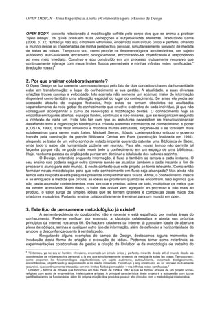 OPEN DESIGN – Uma Experiência Aberta e Colaborativa para o Ensino de Design


OPEN BODY: conceito relacionado à modificação sofrida pelo corpo dos que se anima a praticar
‘open design’, os quais possuem suas percepções e subjetividades alteradas. Traduzindo Lama
(2006, p. 32) “Então já não sou o homem vitruviano, encerrado num círculo único e perfeito, olhando
o mundo desde as coordenadas de minha perspectiva pessoal, simultaneamente servindo de medida
de todas as coisas. Tampouco sou, como propõe os fenomenológicos arquitetônicos, um sujeito
autônomo, auto-suficiente, encarnado biologicamente, encontrando-se, objetificando e respondendo
ao meu meio imediato. Construo e sou construído em um processo mutuamente recursivo que
continuamente interage com meus limites fluidos permeáveis e minhas infinitas redes ramificadas.”
                 6
(tradução nossa)


2. Por que ensinar colaborativamente?
O Open Design se faz coerente com nosso tempo pelo fato de dois conceitos-chaves da humanidade
estar em transformação: o lugar do conhecimento e sua gestão. A atualidade, e suas diversas
criações trouxe consigo a velocidade. Isto acarreta não somente um acúmulo maior de informação
disponível como também uma alteração espacial do lugar do conhecimento. Se antes ele podia ser
acessado através de espaços fechados, hoje estes se tornam obsoletos se analisados
separadamente da rede global de conhecimento que envolve o cérebro de cada individuo, já que não
conseguem acompanhar a curva de renovação e modificação destes. O conhecimento hoje se
encontra em lugares abertos, espaços fluidos, contínuos e não-lineares, que se reorganizam segundo
o contexto de cada um. Este fato faz com que as estruturas necessitem se transdisciplinarizar
desafiando toda a organização hierárquica e criando sistemas rizomáticos de conhecimento e poder
(COSTA, 1990). Este fator influencia e modifica muitas estruturas, forçando-as a se tornarem mais
colaborativas para serem mais fortes. Michael Serres, filósofo contemporâneo criticou o governo
francês pela construção da grande Biblioteca Central em Paris (construção finalizada em 1995),
alegando se tratar de um velho sonho de estado imperial querendo ostentar uma Biblioteca de Babel,
onde todo o saber da humanidade poderia ser reunido. Para ele, nosso tempo não permite tal
façanha porque não se pode mais reunir todo o conhecimento em um espaço de uma biblioteca.
Hoje, nenhuma pessoa ou órgão pode pensar em dominar a totalidade dos saberes sozinho.
        O Design, entendido enquanto informação, é fluxo e também se renova a cada instante. O
seu ensino não poderia seguir outra corrente senão se atualizar também a cada instante a fim de
preparar o aluno para este mundo. É neste contexto que este projeto se torna relevante. Como então
formatar novas metodologias para que este conhecimento em fluxo seja alcançado? Nós ainda não
temos esta resposta e esta pesquisa pretende compartilhar esta busca. Afinal, o conhecimento cresce
e se enriquece a medida que circula; as idéias se proliferam quando se encontram. Isso significa que
não basta acumular conhecimentos, mas sim que é preciso, acima de tudo, multiplicar os meios que
os tornem acessíveis. Além disso, o valor das coisas vem agregado ao processo e não mais ao
produto, o valor surge de simples idéias que se tornam grandes e complexas pelas mãos dos
criadores e usuários. Portanto, ensinar colaborativamente é ensinar para um mundo em open.


3. Este tipo de pensamento metodológico já existe?
         A semente-potência do colaborativo não é recente e está espalhado por muitas áreas do
conhecimento. Pode-se verificar, por exemplo, a ideologia colaborativa e aberta nos próprios
princípios da internet nos anos 60. Os hackers criadores da internet já possuíam ideais de abertura
plena de códigos, senhas e qualquer outro tipo de informação, além de defender a horizontalidade do
grupo e a desconfiança quanto à centralização.
         Resgatando alguns exemplos do campo do Design, destacamos alguns momentos de
incubação desta forma de criação e execução de idéias. Podemos tomar como referência as
                                                                 7
experimentações colaborativas de gestão e criação da Unilabor e da metodologia de trabalho do

6
  ”Entonces, ya no soy el hombre vitruviano, encerrado un círculo único y perfecto, mirando desde allí el mundo desde las
coordenadas de mi perspectiva personal, a la vez que simultáneamente sirviendo de medida de todas las cosas. Tampoco soy,
como proponen los fenomenólogos arquitectónicos, un sujeto autónomo, autosuficiente, encarnado biológicamente,
encontrándose, objetificando y respondiendo a mi medio inmediato. Construyo y soy construido, en un proceso mutuamente
recursivo, que continuamente interactúa con mis límites fluidos permeables y mis infinitas redes ramificadas.”
7
  Unilabor – fábrica de móveis que funcionou em São Paulo de 1954 a 1967 e que se formou através de um projeto social-
religioso com apoio de empresários, intelectuais e artistas. A principal característica deste projeto é a autogestão com lucros
partilhados entre os funcionários, além da própria criação dos produtos possuir alto vínculos com a metodologia colaborativa.
 