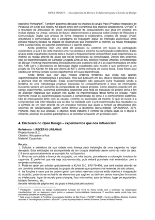 OPEN DESIGN – Uma Experiência Aberta e Colaborativa para o Ensino de Design


                         8
escritório Pentagram . Também podemos destacar os projetos do grupo Pipol (Projetos Integrados de
                                                                                                 9
Pesquisa On Line) que nasceu há alguns anos com a premissa dos projetos colaborativos. O Pipol é
o resultado da articulação do grupo transdisciplinar de pesquisadores que atua em projetos em
mídias digitais na Unesp, campus de Bauru, desenvolvendo a pesquisa sobre Design de Relações e
Comunicação Digital que articula de forma integrada e colaborativa, projetos de design virtual,
arquitetura e comunicação sob o paradigma da linguagem digital de interação audiovisual entre
pessoa-máquina-pessoa na criação de dispositivos que incorporem à internet, as novas mediações
entre o corpo físico, os suportes eletrônicos e o espírito criativo.
         Ainda podemos citar uma série de pessoas ou coletivos em busca da participação
cooperativa, o que é de certa maneira uma via paralela e próxima da participação colaborativa. Estes
grupos estão espalhados durante todo o mundo e frequentemente compartilham suas experiências ou
mesmo as realiza através da ajuda das novas tecnologias da comunicação. Dentre eles podemos
citar as experimentações de Santiago Cirugeda junto ao seu coletivo Recetas Urbanas, a metodologia
do Design Thinking implementada principalmente pelo escritório IDEO e as experimentações em rede
dos FAB Lab`s (Laboratórios de fabricação digital espalhados pelo mundo e que pertencem a um
projeto do The Center for Bits and Atoms do MIT), dentre milhares de outros focos. Estes foram aqui
citados por termos contato ou nos espelharmos em suas experiências.
         Ainda temos que citar aqui nossas próprias tentativas que ainda são apenas
experimentações metodológicas e projetuais, mas que possuem em seu ideal a colaboração plena e
a abertura total de informação. Estas experimentações não possuem outra finalidade senão a
tentativa de uma metodologia projetual amparada no compartilhamento e troca de informações
buscando sempre um aumento da complexidade de nossos projetos. Como estamos pisando em um
campo experimental, queremos sobretudos possibilitar uma rede de discussão do próprio tema a fim
de alcançar respostas que possam nos ajudar na implementação desta forma de criação. Neste
momento inicial as experimentações buscam a compreensão do tema e o conhecimento sistêmico,
não se preocupando tanto com as causas, controle ou explicação da mesma. O que se busca é a
compreensão das inter-relações que se dão na realidade sem a pré-determinação dos resultados ou
o controle de um líder através de um processo holístico que ajude a romper as dificuldades dos
sistemas de categorização, assim como diminui a dicotomia teoria-método (MATURANA, 207).
Portanto, mais do que analisar, o objetivo deste trabalho é verificar na própria ação se o objeto é
eficiente, passível de quebrar paradigmas e se constituir enquanto um processo open.


4. Em busca do Open Design – experimentos que nos influenciam
Referência 1: RECETAS URBANAS
Projeto Kuvas S.C.
Objetivo: Recuperar a Rua
Material: Caçambas

Receita:
1. Solicitar a prefeitura da sua cidade uma licença para instalação de uma caçamba no lugar
desejado. Esta solicitação irá acompanhada de um croquis detalhado assim como do valor da taxa.
(18 euros aproximadamente se o projeto for na Espanha)
2. Uma vez concedida a licença de ocupação, um mês depois, procedemos a colocação imediata da
caçamba. É preferível que ela seja auto-construída, pois evitará possíveis mal entendidos com a
empresa contratada.
3. Pode-se optar por solicitar gratuitamente a KUVA S.C. 670-794409, que será cedida através de
um convênio amistoso às pessoas ou grupos de pessoas que queiram criar reservas de solo urbano.
4. As funções e usos que se podem gerar com estas reservas urbanas estão abertas a imaginação
do cidadão, podendo-se recheá-la de elementos que sugiram ou definam certas intenções funcionais
ou intelectuais: lugar de recreio para crianças, foco informativo, sala de leitura, lugar de exposições,
tablado flamenco, etc.
(receita retirada da página web do grupo e traduzida pela autora)
8
   Pentagram – estúdio de design multidisciplinar fundado em 1972 no Reino Unido com a premissa da colaboração
interdisciplinar. Ali, os designers criam juntos e possuem horizontalidade hierárquica. O escritório existe ainda hoje com
escritórios também em outros países.
9
  Este grupo é coligado à Pontifícia Universidade Católica de São Paulo - PUCSP / CIMID - Centro de Mídias Digitais; Instituto
de Artes e Tecnologia de Londres - ASA-ART - junto ao pesquisador e mentor Emanuel Dimas de Melo Pimenta.
 