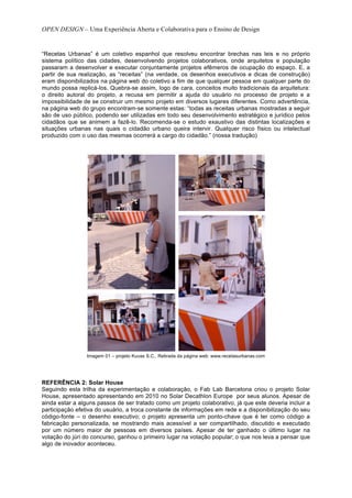 OPEN DESIGN – Uma Experiência Aberta e Colaborativa para o Ensino de Design


“Recetas Urbanas” é um coletivo espanhol que resolveu encontrar brechas nas leis e no próprio
sistema político das cidades, desenvolvendo projetos colaborativos, onde arquitetos e população
passaram a desenvolver e executar conjuntamente projetos efêmeros de ocupação do espaço. E, a
partir de sua realização, as “receitas” (na verdade, os desenhos executivos e dicas de construção)
eram disponibilizados na página web do coletivo a fim de que qualquer pessoa em qualquer parte do
mundo possa replicá-los. Quebra-se assim, logo de cara, conceitos muito tradicionais da arquitetura:
o direito autoral do projeto, a recusa em permitir a ajuda do usuário no processo de projeto e a
impossibilidade de se construir um mesmo projeto em diversos lugares diferentes. Como advertência,
na página web do grupo encontram-se somente estas: “todas as receitas urbanas mostradas a seguir
são de uso público, podendo ser utilizadas em todo seu desenvolvimento estratégico e jurídico pelos
cidadãos que se animem a fazê-lo. Recomenda-se o estudo exaustivo das distintas localizações e
situações urbanas nas quais o cidadão urbano queira intervir. Qualquer risco físico ou intelectual
produzido com o uso das mesmas ocorrerá a cargo do cidadão.” (nossa tradução)




                 Imagem 01 – projeto Kuvas S.C.. Retirada da página web: www.recetasurbanas.com




REFERÊNCIA 2: Solar House
Seguindo esta trilha da experimentação e colaboração, o Fab Lab Barcelona criou o projeto Solar
House, apresentado apresentando em 2010 no Solar Decathlon Europe por seus alunos. Apesar de
ainda estar a alguns passos de ser tratado como um projeto colaborativo, já que este deveria incluir a
participação efetiva do usuário, a troca constante de informações em rede e a disponibilização do seu
código-fonte – o desenho executivo; o projeto apresenta um ponto-chave que é ter como código a
fabricação personalizada, se mostrando mais acessível a ser compartilhado, discutido e executado
por um número maior de pessoas em diversos países. Apesar de ter ganhado o último lugar na
votação do júri do concurso, ganhou o primeiro lugar na votação popular; o que nos leva a pensar que
algo de inovador aconteceu.
 