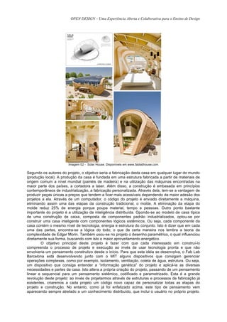 OPEN DESIGN – Uma Experiência Aberta e Colaborativa para o Ensino de Design




                        Imagem 02 - Solar House. Disponíveis em www.fablabhouse.com

Segundo os autores do projeto, o objetivo seria a fabricação desta casa em qualquer lugar do mundo
(produção local). A produção da casa é fundada em uma estrutura fabricada a partir de materiais de
origem comum a nível mundial (painéis de madeira) e na utilização das máquinas encontradas na
maior parte dos países, a cortadora a laser. Além disso, a construção é embasada em princípios
contemporâneos de industrialização, a fabricação personalizada. Através dela, tem-se a vantagem de
produzir peças únicas a preços que tendem a ficar mais acessíveis dependendo da maior adesão dos
projetos a ela. Através de um computador, o código do projeto é enviado diretamente a máquina,
eliminando assim uma das etapas da construção tradicional, o molde. A eliminação da etapa do
molde reduz 25% de energia porque poupa material, tempo e pessoas. Outro ponto bastante
importante do projeto é a utilização da inteligência distribuída. Opondo-se ao modelo de casa típica
de uma construção de caixa, composta de componentes padrão industrializados, optou-se por
construir uma casa inteligente com componentes lógicos sistêmicos. Ou seja, cada componente da
casa contém o mesmo nível de tecnologia, energia e estrutura do conjunto. Isto é dizer que em cada
uma das partes, encontra-se a lógica do todo; o que de certa maneira nos lembra a teoria da
complexidade de Edgar Morin. Também usou-se no projeto o desenho paramétrico, o qual influenciou
diretamente sua forma, buscando com isto o maior aproveitamento energético.
        O objetivo principal deste projeto é fazer com que cada interessado em construí-lo
compreenda o processo de projeto e execução ao invés de usar tecnologia pronta e que não
envolveria um pensamento construtivo desde o início. Para que esta idéia se desenvolva, o Fab Lab
Barcelona está desenvolvendo junto com o MIT alguns dispositivos que consigam gerenciar
operações complexas, como por exemplo, isolamento, ventilação, coleta de água, estrutura. Ou seja,
um dispositivo que consiga entender a “informação genética” do projeto e aplicá-la as diversas
necessidades e partes da casa. Isto altera a própria criação do projeto, passando de um pensamento
linear e sequencial para um pensamento sistêmico, codificado e parametrizado. Esta é a grande
revolução deste projeto: ao invés de projetarmos através de estruturas e processos de fabricação já
existentes, criaremos a cada projeto um código novo capaz de personalizar todas as etapas do
projeto e construção. No entanto, como já foi enfatizado acima, este tipo de pensamento vem
aparecendo sempre atrelado a um conhecimento distribuído, que inclui o usuário no próprio projeto.
 