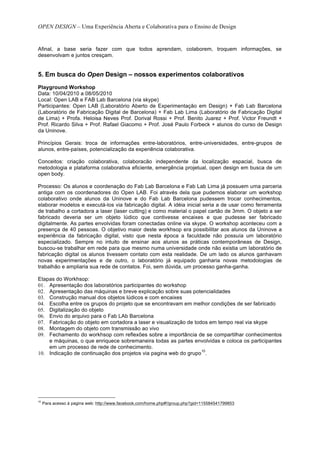 OPEN DESIGN – Uma Experiência Aberta e Colaborativa para o Ensino de Design


Afinal, a base seria fazer com que todos aprendam, colaborem, troquem informações, se
desenvolvam e juntos cresçam.


5. Em busca do Open Design – nossos experimentos colaborativos
Playground Workshop
Data: 10/04/2010 a 08/05/2010
Local: Open LAB e FAB Lab Barcelona (via skype)
Participantes: Open LAB (Laboratório Aberto de Experimentação em Design) + Fab Lab Barcelona
(Laboratório de Fabricação Digital de Barcelona) + Fab Lab Lima (Laboratório de Fabricação Digital
de Lima) + Profa. Heloisa Neves Prof. Dorival Rossi + Prof. Benito Juarez + Prof. Victor Freundt +
Prof. Ricardo Silva + Prof. Rafael Giacomo + Prof. José Paulo Forbeck + alunos do curso de Design
da Uninove.

Princípios Gerais: troca de informações entre-laboratórios, entre-universidades, entre-grupos de
alunos, entre-países, potencialização da experiência colaborativa.

Conceitos: criação colaborativa, colaboracão independente da localização espacial, busca de
metodologia e plataforma colaborativa eficiente, emergência projetual, open design em busca de um
open body.

Processo: Os alunos e coordenação do Fab Lab Barcelona e Fab Lab Lima já possuem uma parceria
antiga com os coordenadores do Open LAB. Foi através dela que pudemos elaborar um workshop
colaborativo onde alunos da Uninove e do Fab Lab Barcelona pudessem trocar conhecimentos,
elaborar modelos e executá-los via fabricação digital. A idéia inicial seria a de usar como ferramenta
de trabalho a cortadora a laser (laser cutting) e como material o papel cartão de 3mm. O objeto a ser
fabricado deveria ser um objeto lúdico que contivesse encaixes e que pudesse ser fabricado
digitalmente. As partes envolvidas foram conectadas online via skype. O workshop aconteceu com a
presença de 40 pessoas. O objetivo maior deste workhsop era possibilitar aos alunos da Uninove a
experiência da fabricação digital, visto que nesta época a faculdade não possuía um laboratório
especializado. Sempre no intuito de ensinar aos alunos as práticas contemporâneas de Design,
buscou-se trabalhar em rede para que mesmo numa universidade onde não existia um laboratório de
fabricação digital os alunos tivessem contato com esta realidade. De um lado os alunos ganhavam
novas experimentações e de outro, o laboratório já equipado ganharia novas metodologias de
trabalhão e ampliaria sua rede de contatos. Foi, sem dúvida, um processo ganha-ganha.

Etapas do Workhsop:
01. Apresentação dos laboratórios participantes do workshop
02. Apresentação das máquinas e breve explicação sobre suas potencialidades
03. Construção manual dos objetos lúdicos e com encaixes
04. Escolha entre os grupos do projeto que se encontravam em melhor condições de ser fabricado
05. Digitalização do objeto
06. Envio do arquivo para o Fab LAb Barcelona
07. Fabricação do objeto em cortadora a laser e visualização de todos em tempo real via skype
08. Montagem do objeto com transmissão ao vivo
09. Fechamento do workhsop com reflexões sobre a importância de se compartilhar conhecimentos
    e máquinas, o que enriquece sobremaneira todas as partes envolvidas e coloca os participantes
    em um processo de rede de conhecimento.
                                                                   10
10. Indicação de continuação dos projetos via pagina web do grupo .




10
     Para acesso à pagina web: http://www.facebook.com/home.php#!/group.php?gid=115584541799853
 