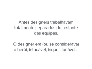 Antes designers trabalhavam
totalmente separados do restante
das equipes.
O designer era (ou se considerava)
o herói, intocável, inquestionável…
 