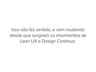 16
Isso não faz sentido, e vem mudando
desde que surgiram os movimentos de
Lean UX e Design Contínuo.
 