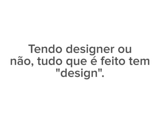 Tendo designer ou
não, tudo que é feito tem
"design".
 