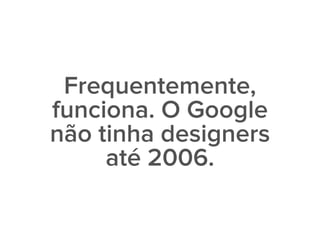 Frequentemente,
funciona. O Google
não tinha designers
até 2006.
 