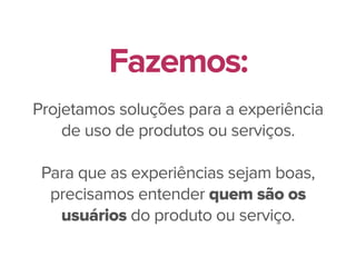 Projetamos soluções para a experiência
de uso de produtos ou serviços.
Para que as experiências sejam boas,
precisamos entender quem são os
usuários do produto ou serviço.
Fazemos:
 