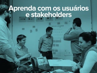 Aprenda com os usuários
e stakeholders
 
