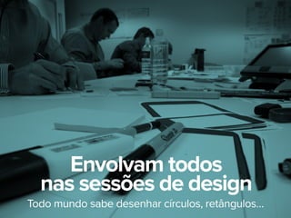 Todo mundo sabe desenhar círculos, retângulos…
Envolvam todos
nas sessões de design
 
