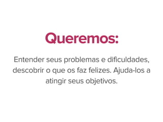 Entender seus problemas e dificuldades,
descobrir o que os faz felizes. Ajuda-los a
atingir seus objetivos.
Queremos:
 