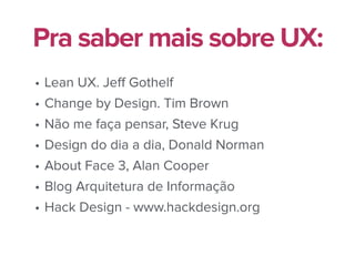 • Lean UX. Jeﬀ Gothelf
• Change by Design. Tim Brown
• Não me faça pensar, Steve Krug
• Design do dia a dia, Donald Norman
• About Face 3, Alan Cooper
• Blog Arquitetura de Informação
• Hack Design - www.hackdesign.org
Pra saber mais sobre UX:
 