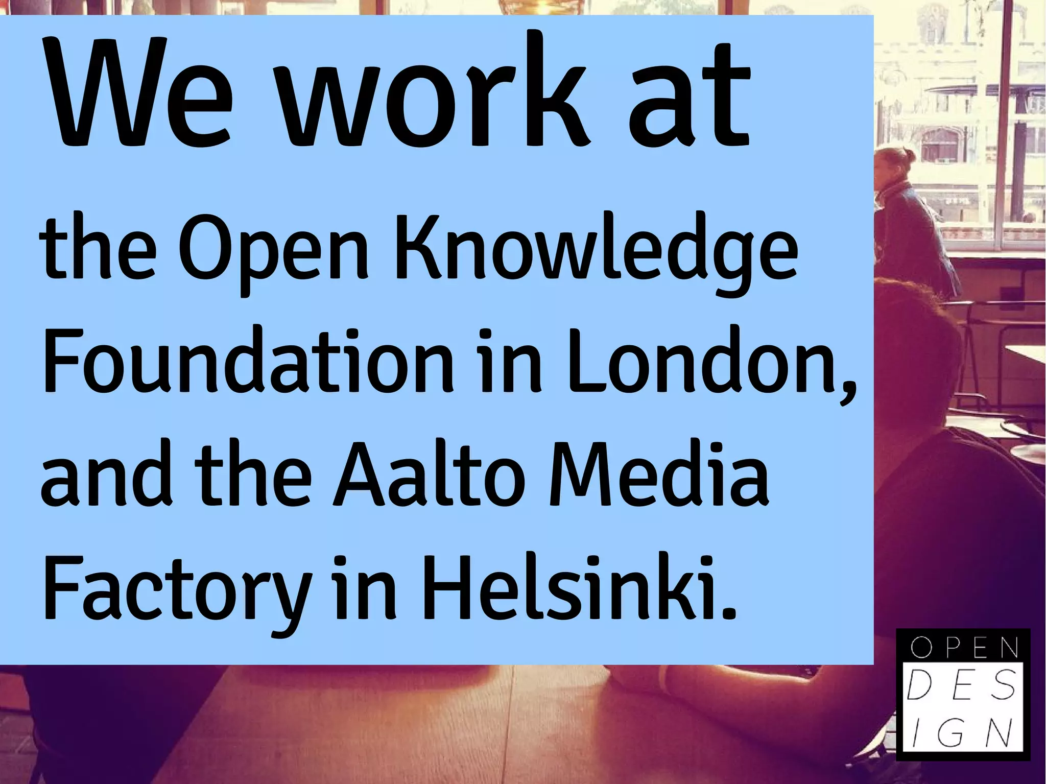 We work at
the Open Knowledge
Foundation in London,
and the Aalto Media
Factory in Helsinki.
 