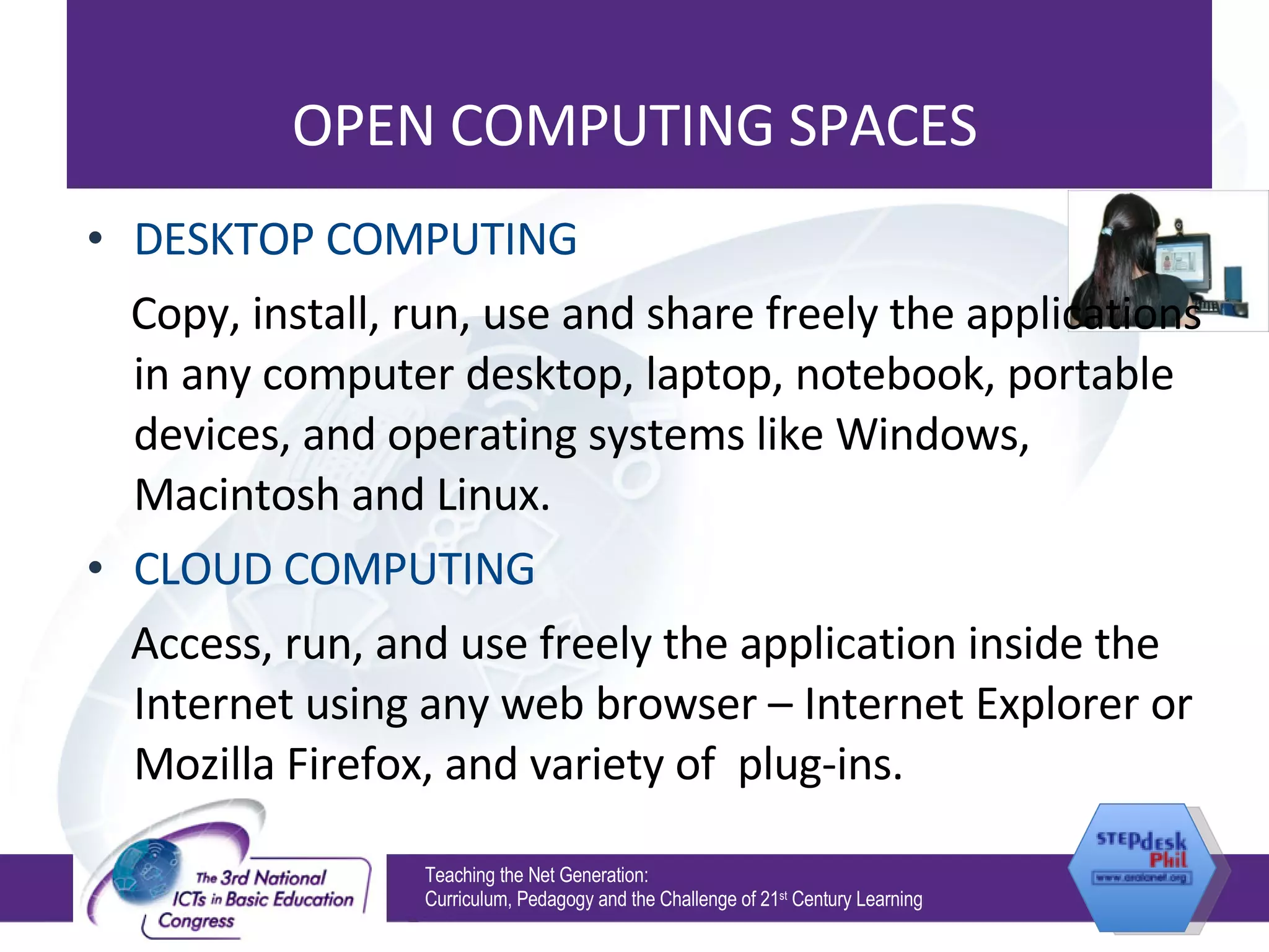 OPEN COMPUTING SPACES DESKTOP COMPUTING Copy, install, run, use and share freely the applications in any computer desktop, laptop, notebook, portable devices, and operating systems like Windows, Macintosh and Linux. CLOUD COMPUTING Access, run, and use freely the application inside the Internet using any web browser – Internet Explorer or Mozilla Firefox, and variety of  plug-ins. Teaching the Net Generation:  Curriculum, Pedagogy and the Challenge of 21 st  Century Learning 