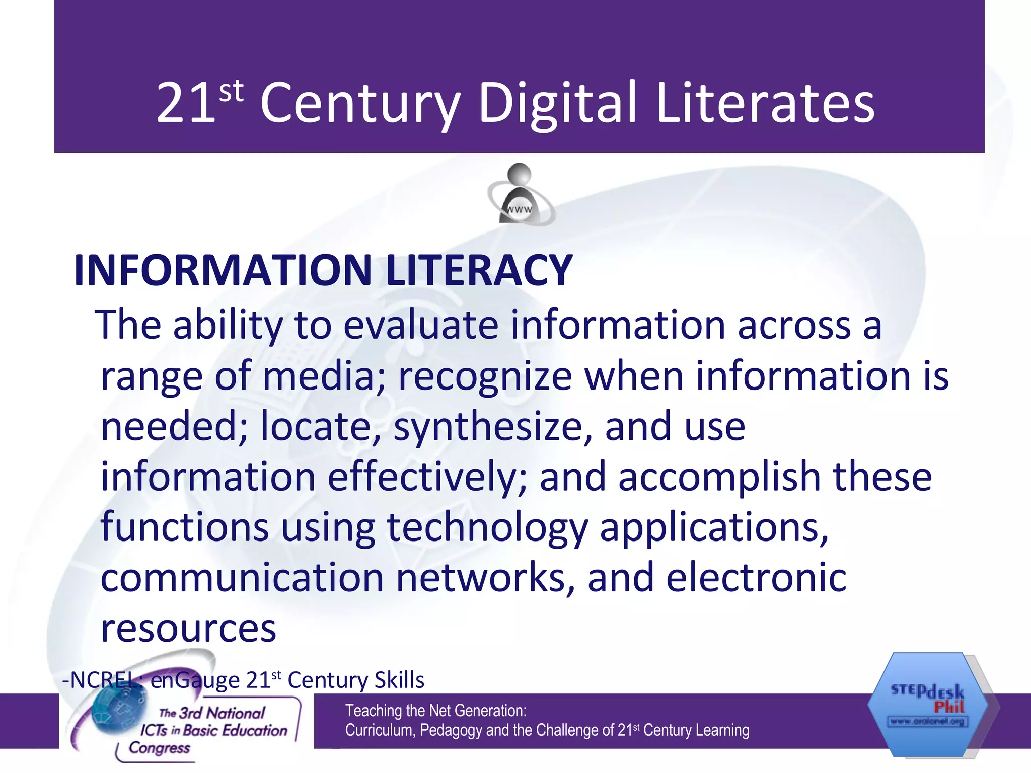 21 st  Century Digital Literates INFORMATION LITERACY The ability to evaluate information across a range of media; recognize when information is needed; locate, synthesize, and use information effectively; and accomplish these functions using technology applications, communication networks, and electronic resources -NCREL: enGauge 21 st  Century Skills Teaching the Net Generation:  Curriculum, Pedagogy and the Challenge of 21 st  Century Learning 