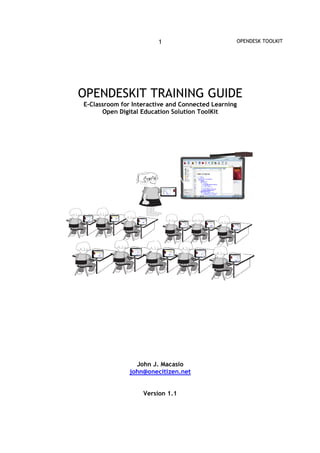 1                        OPENDESK TOOLKIT




OPENDESKIT TRAINING GUIDE
E-Classroom for Interactive and Connected Learning
      Open Digital Education Solution ToolKit




                 John J. Macasio
               john@onecitizen.net


                   Version 1.1
 