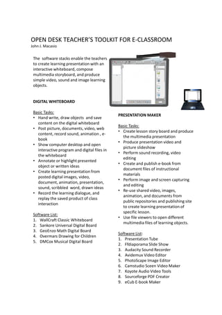 OPEN DESK TEACHER’S TOOLKIT FOR E-CLASSROOM
John J. Macasio


 The software stacks enable the teachers
 to create learning presentation with an
 interactive whiteboard, compose
 multimedia storyboard, and produce
 simple video, sound and image learning
 objects.


 DIGITAL WHITEBOARD

 Basic Tasks:
                                              PRESENTATION MAKER
 • Hand write, draw objects and save
   content on the digital whiteboard
                                              Basic Tasks:
 • Post picture, documents, video, web
                                              • Create lesson story board and produce
   content, record sound, animation , e-
                                                the multimedia presentation
   book
                                              • Produce presentation video and
 • Show computer desktop and open
                                                picture slideshow
   interactive program and digital files in
                                              • Perform sound recording, video
   the whiteboard
                                                editing
 • Annotate or highlight presented
                                              • Create and publish e-book from
   object or written ideas
                                                document files of instructional
 • Create learning presentation from
                                                materials
   posted digital images, video,
                                              • Perform image and screen capturing
   document, animation, presentation,
                                                and editing
   sound, scribbled word, drawn ideas
                                              • Re-use shared video, images,
 • Record the learning dialogue, and
                                                animation, and documents from
   replay the saved product of class
                                                public repositories and publishing site
   interaction
                                                to create learning presentation of
                                                specific lesson.
 Software List:
                                              • Use file viewers to open different
 1. WallCraft Classic Whiteboard
                                                multimedia files of learning objects.
 2. Sankore Universal Digital Board
 3. GeoEnzo Math Digital Board
                                              Software List:
 4. Overmars Drawing for Children
                                              1. Presentation Tube
 5. DMCox Musical Digital Board
                                              2. Ffdiaporama Slide Show
                                              3. Audacity Sound Recorder
                                              4. Avidemux Video Editor
                                              5. PhotoScape Image Editor
                                              6. Camstudio Sceen Video Maker
                                              7. Koyote Audio Video Tools
                                              8. Sourceforge PDF Creator
                                              9. eCub E-book Maker
 