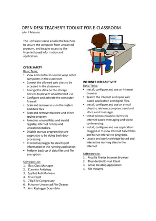 OPEN DESK TEACHER’S TOOLKIT FOR E-CLASSROOM
John J. Macasio


 The software stacks enable the teachers
 to secure the computer from unwanted
 program, and to gain access to the
 Internet based information and
 application.


 CYBER SAFETY
 Basic Tasks:
 • View and control in several ways other
   computers in the classroom
 • Control the allowed web sites to be      INTERNET INTERACTIVITY
   accessed in the classroom                Basic Tasks:
 • Encrypt the data on the storage          • Install, configure and use an Internet
   devices to prevent unauthorized use        browser
 • Configure and activate the computer      • Search the Internet and open web
   firewall                                   based application and digital files.
 • Scan and remove virus in the system      • Install, configure and use an e-mail
   and data files                             client to retrieve, compose. send and
 • Scan and remove malware and other          store e-mil messages
   spying program                           • Install communication clients for
 • Removes unused files and invalid           Internet based messaging and video
   registry, Internet history and             conferencing
   unwanted cookies.                        • Install, configure and use application
 • Disable startup program that are           plugged-in to view Internet based files
   suspicious to be doing back door           and to run Interactive programs.
   processing                               • Locate and use knowledge-based and
 • Prevent key logger to steal typed          interactive learning sites in the
   information in the running application     Internet
 • Perform back up of data files and file
   encryption                               Software List:
                                            1. Mozilla Firefox Internet Browser
 Software List:                             2. Thunderbird E-mail Client
 1. iTalc Class Manager                     3. Gmail Desktop Application
 2. Clamwin Antivirus                       4. File Viewers
 3. SpyBot Anti Malware
 4. True Crypt
 5. 7Zip File Compressor
 6. Fcleaner Unwanted File Cleaner
 7. Anti Keylogger Scrambler
 