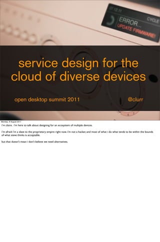 service design for the
          cloud of diverse devices
              open desktop summit 2011                                                                         @clurr


Monday, 8 August 2011

i’m claire. i’m here to talk about designing for an ecosystem of multiple devices.

i’m afraid i’m a slave to the proprietary empire right now. i’m not a hacker, and most of what i do what tends to be within the bounds
of what steve thinks is acceptable.

but that doesn’t mean i don’t believe we need alternatives.
 
