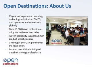 • 15 years of experience providing
technology solutions to DMC’s,
tour operators and wholesalers
globally.
• Over 10,000 travel professionals
using our software every day.
• Proven scalability supporting 20m
product searches a day.
• Growing at over 25% per year for
the last 5 years
• Team of over 450 multi-lingual
travel technology professionals
Open Destinations: About Us
 