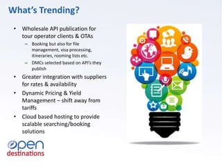 What’s Trending?
• Wholesale API publication for
tour operator clients & OTAs
– Booking but also for file
management, visa processing,
itineraries, rooming lists etc.
– DMCs selected based on API’s they
publish
• Greater integration with suppliers
for rates & availability
• Dynamic Pricing & Yield
Management – shift away from
tariffs
• Cloud based hosting to provide
scalable searching/booking
solutions
 
