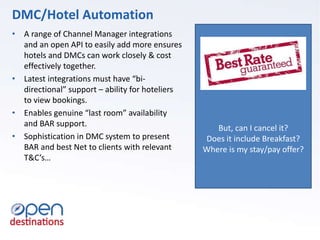 But, can I cancel it?
Does it include Breakfast?
Where is my stay/pay offer?
• A range of Channel Manager integrations
and an open API to easily add more ensures
hotels and DMCs can work closely & cost
effectively together.
• Latest integrations must have “bi-
directional” support – ability for hoteliers
to view bookings.
• Enables genuine “last room” availability
and BAR support.
• Sophistication in DMC system to present
BAR and best Net to clients with relevant
T&C’s…
DMC/Hotel Automation
 