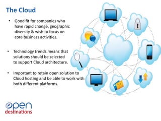 The Cloud
• Good fit for companies who
have rapid change, geographic
diversity & wish to focus on
core business activities.
• Technology trends means that
solutions should be selected
to support Cloud architecture.
• Important to retain open solution to
Cloud hosting and be able to work with
both different platforms.
 