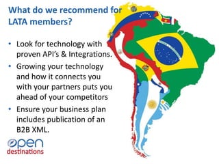 • Look for technology with
proven API’s & Integrations.
• Growing your technology
and how it connects you
with your partners puts you
ahead of your competitors
• Ensure your business plan
includes publication of an
B2B XML.
What do we recommend for
LATA members?
 