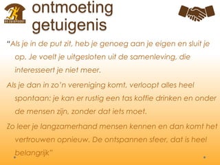 ontmoeting
getuigenis
“Als je in de put zit, heb je genoeg aan je eigen en sluit je
op. Je voelt je uitgesloten uit de samenleving, die
interesseert je niet meer.
Als je dan in zo’n vereniging komt, verloopt alles heel
spontaan: je kan er rustig een tas koffie drinken en onder
de mensen zijn, zonder dat iets moet.
Zo leer je langzamerhand mensen kennen en dan komt het
vertrouwen opnieuw. De ontspannen sfeer, dat is heel
belangrijk”
 