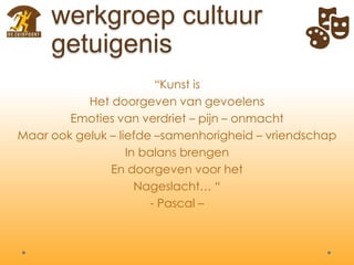 “Kunst is
Het doorgeven van gevoelens
Emoties van verdriet – pijn – onmacht
Maar ook geluk – liefde –samenhorigheid – vriendschap
In balans brengen
En doorgeven voor het
Nageslacht… “
- Pascal –
werkgroep cultuur
getuigenis
 