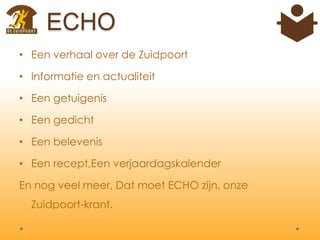 ECHO
• Een verhaal over de Zuidpoort
• Informatie en actualiteit
• Een getuigenis
• Een gedicht
• Een belevenis
• Een recept,Een verjaardagskalender
En nog veel meer, Dat moet ECHO zijn, onze
Zuidpoort-krant.
 