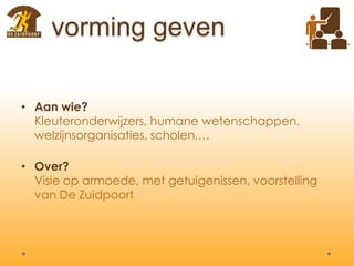 vorming geven
• Aan wie?
Kleuteronderwijzers, humane wetenschappen,
welzijnsorganisaties, scholen,…
• Over?
Visie op armoede, met getuigenissen, voorstelling
van De Zuidpoort
 
