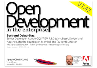 Open
                                                                                   V7
                                                                                              .42
Open Development
Development
in the Enterprise
in theOpen Source wisdom inside your company
 Applying enterprise
Bertrand Delacrétaz
Senior Developer, Adobe CQ5/AEM R&D team, Basel, Switzerland
Apache Software Foundation Member and (current) Director
http://grep.codeconsult.ch - twitter: @bdelacretaz - bdelacretaz@apache.org
slides revision: 2013-02-14



                                                                              speaking for
                                                                              myself, based
                                                                              on my
                                                                              experience at
                                                                              Day and
                                                                              Adobe
 