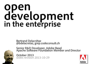 open
development
in the enterprise
Bertrand Delacrétaz
@bdelacretaz, grep.codeconsult.ch
Senior R&D Developer, Adobe Basel
Apache Software Foundation Member and Director
October 2013
slides revision 2013-10-29

 