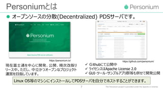 Personiumとは
 オープンソースの分散(Decentralized) PDSサーバです。
7
Linux OS等のマシンにインストールしてPDSサーバを自分でホストすることができます。
現在富士通を中心に開発、公開、順次改版リ
リース中。ただし、中立かつオープンなプロジェクト
運営を目指しています。
 Ｇithubにて公開中
 ライセンスはApache License 2.0
 GUI・ツール・サンプルアプリ群等も併せて開発公開
https://personium.io/ https://github.com/personium/
 
